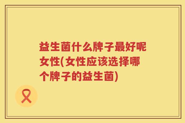 益生菌什么牌子最好呢女性(女性应该选择哪个牌子的益生菌)
