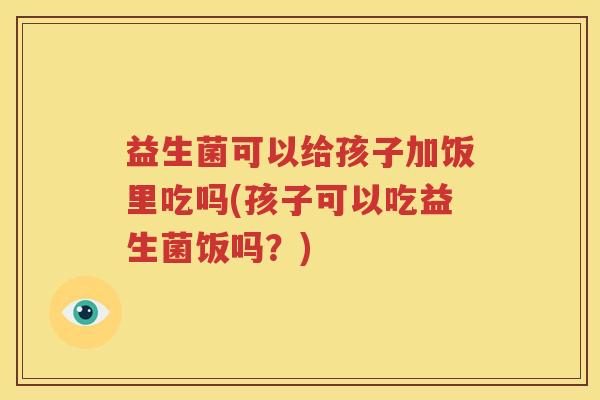 益生菌可以给孩子加饭里吃吗(孩子可以吃益生菌饭吗？)