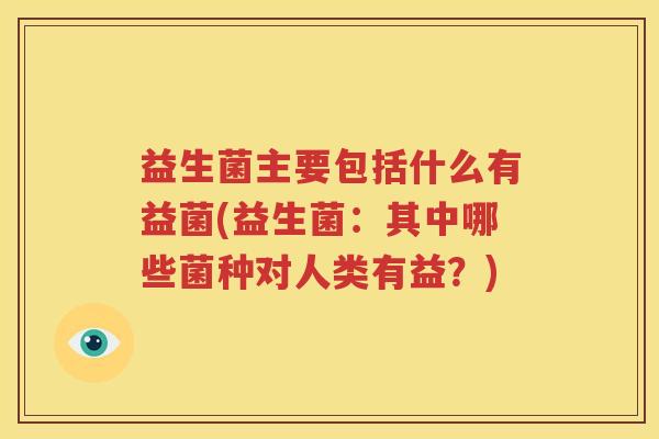 益生菌主要包括什么有益菌(益生菌：其中哪些菌种对人类有益？)