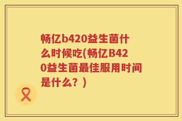 畅亿b420益生菌什么时候吃(畅亿B420益生菌最佳服用时间是什么？)