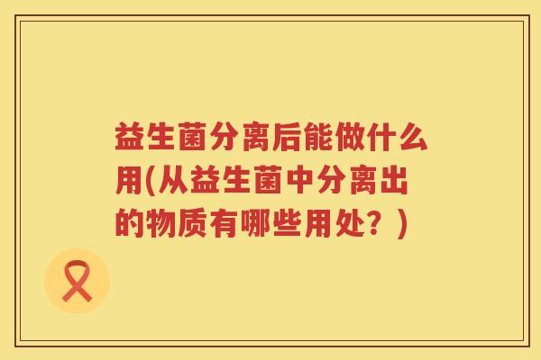 益生菌分离后能做什么用(从益生菌中分离出的物质有哪些用处？)