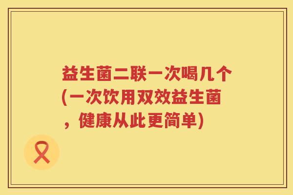 益生菌二联一次喝几个(一次饮用双效益生菌，健康从此更简单)