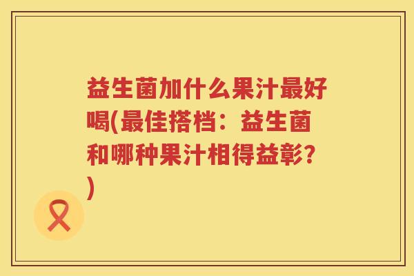 益生菌加什么果汁最好喝(最佳搭档：益生菌和哪种果汁相得益彰？)