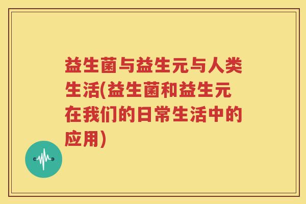 益生菌与益生元与人类生活(益生菌和益生元在我们的日常生活中的应用)