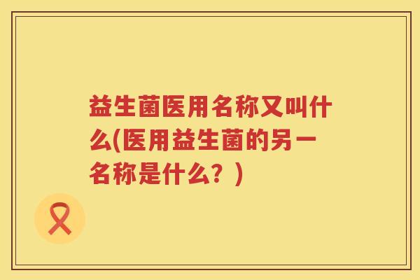 益生菌医用名称又叫什么(医用益生菌的另一名称是什么？)