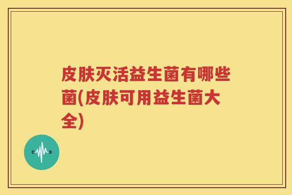 皮肤灭活益生菌有哪些菌(皮肤可用益生菌大全)