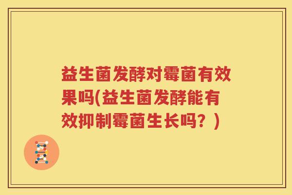益生菌发酵对霉菌有效果吗(益生菌发酵能有效抑制霉菌生长吗？)
