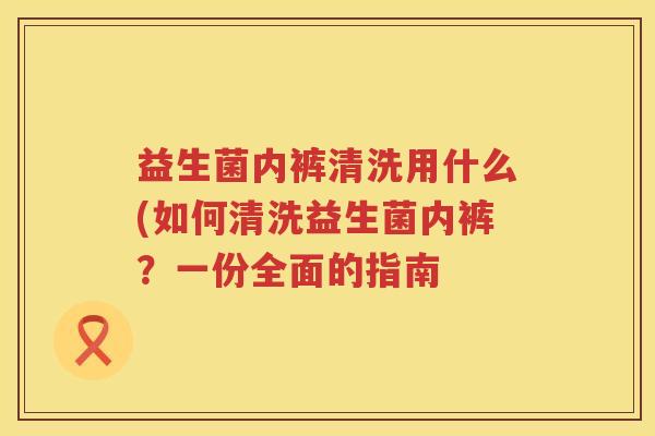 益生菌内裤清洗用什么(如何清洗益生菌内裤？一份全面的指南