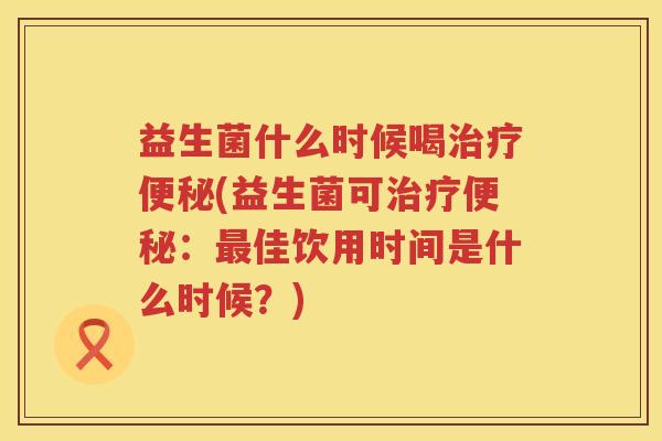 益生菌什么时候喝治疗便秘(益生菌可治疗便秘：最佳饮用时间是什么时候？)