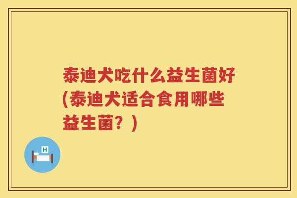 泰迪犬吃什么益生菌好(泰迪犬适合食用哪些益生菌？)