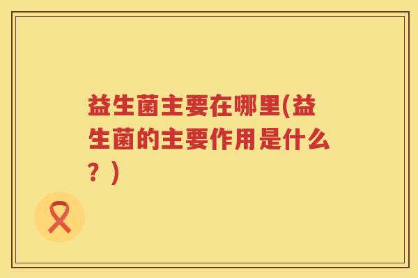 益生菌主要在哪里(益生菌的主要作用是什么？)