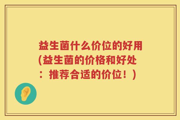 益生菌什么价位的好用(益生菌的价格和好处：推荐合适的价位！)
