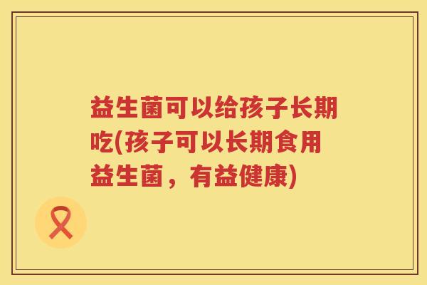 益生菌可以给孩子长期吃(孩子可以长期食用益生菌，有益健康)