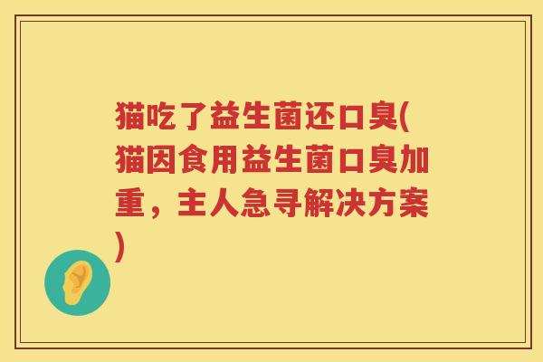 猫吃了益生菌还口臭(猫因食用益生菌口臭加重，主人急寻解决方案)