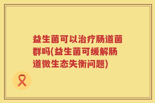 益生菌可以治疗肠道菌群吗(益生菌可缓解肠道微生态失衡问题)