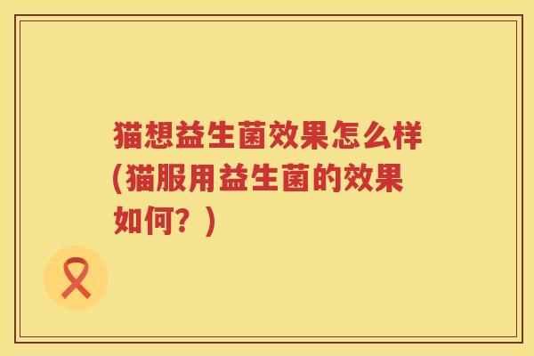 猫想益生菌效果怎么样(猫服用益生菌的效果如何？)