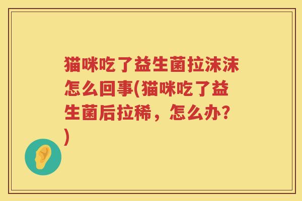 猫咪吃了益生菌拉沫沫怎么回事(猫咪吃了益生菌后拉稀，怎么办？)