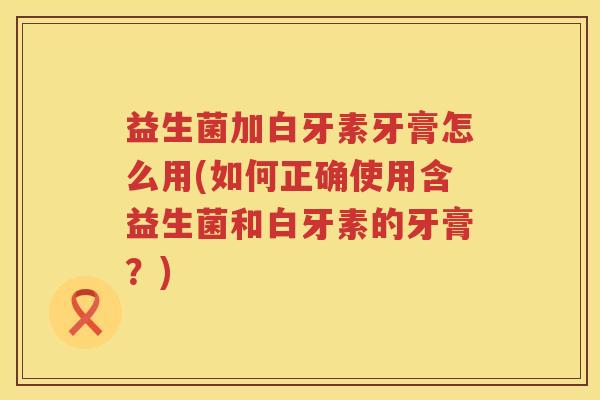益生菌加白牙素牙膏怎么用(如何正确使用含益生菌和白牙素的牙膏？)