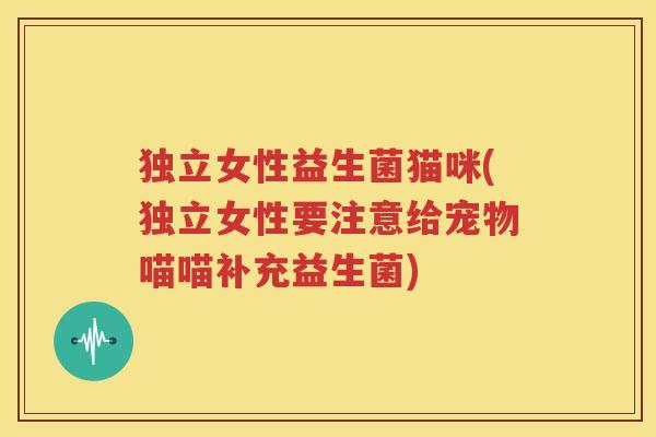 独立女性益生菌猫咪(独立女性要注意给宠物喵喵补充益生菌)