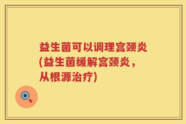 益生菌可以调理宫颈炎(益生菌缓解宫颈炎，从根源治疗)