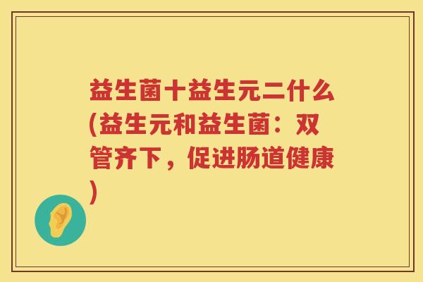 益生菌十益生元二什么(益生元和益生菌：双管齐下，促进肠道健康)