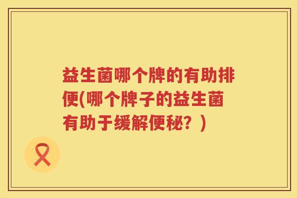 益生菌哪个牌的有助排便(哪个牌子的益生菌有助于缓解便秘？)