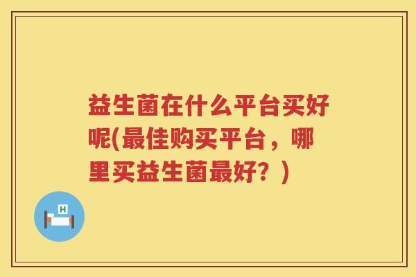 益生菌在什么平台买好呢(最佳购买平台，哪里买益生菌最好？)