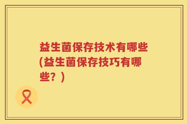 益生菌保存技术有哪些(益生菌保存技巧有哪些？)