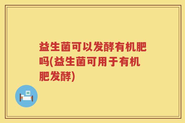 益生菌可以发酵有机肥吗(益生菌可用于有机肥发酵)