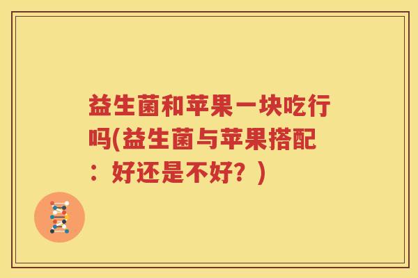 益生菌和苹果一块吃行吗(益生菌与苹果搭配：好还是不好？)