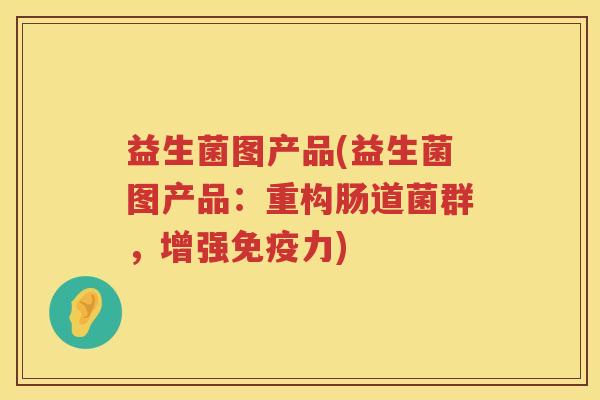 益生菌图产品(益生菌图产品：重构肠道菌群，增强免疫力)