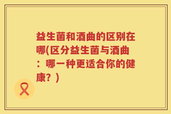 益生菌和酒曲的区别在哪(区分益生菌与酒曲：哪一种更适合你的健康？)