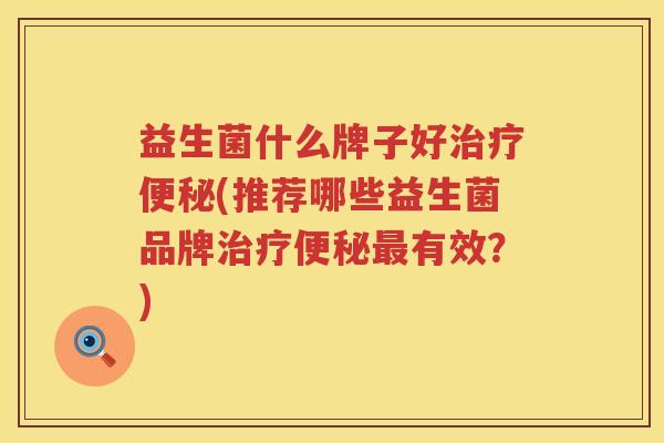 益生菌什么牌子好治疗便秘(推荐哪些益生菌品牌治疗便秘最有效？)
