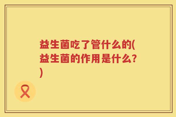 益生菌吃了管什么的(益生菌的作用是什么？)