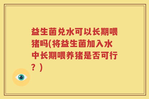 益生菌兑水可以长期喂猪吗(将益生菌加入水中长期喂养猪是否可行？)