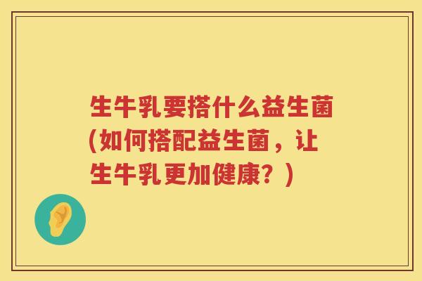 生牛乳要搭什么益生菌(如何搭配益生菌，让生牛乳更加健康？)
