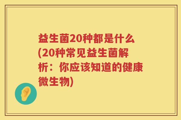益生菌20种都是什么(20种常见益生菌解析：你应该知道的健康微生物)