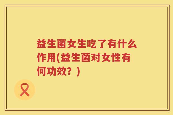 益生菌女生吃了有什么作用(益生菌对女性有何功效？)