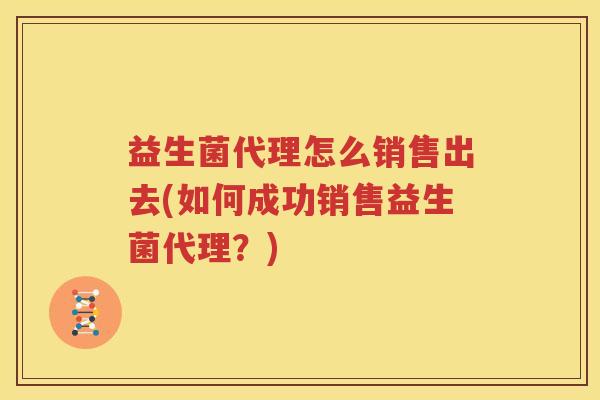 益生菌代理怎么销售出去(如何成功销售益生菌代理？)