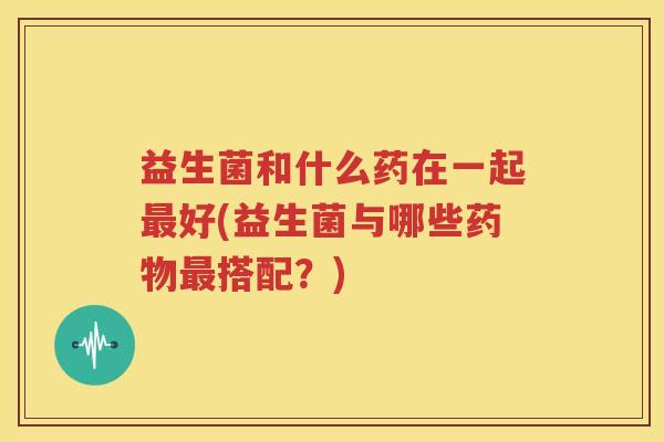 益生菌和什么药在一起最好(益生菌与哪些药物最搭配？)