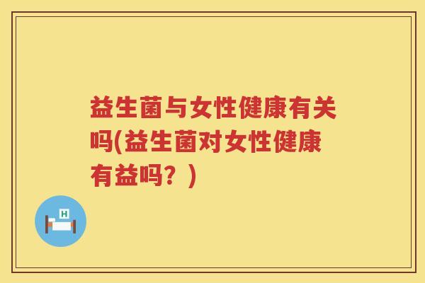 益生菌与女性健康有关吗(益生菌对女性健康有益吗？)