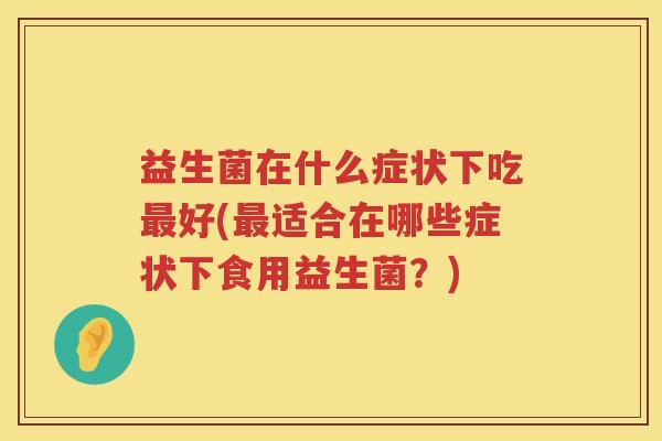 益生菌在什么症状下吃最好(最适合在哪些症状下食用益生菌？)