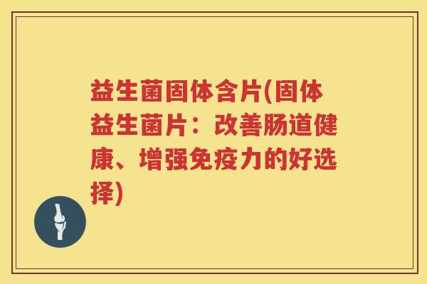 益生菌固体含片(固体益生菌片：改善肠道健康、增强免疫力的好选择)