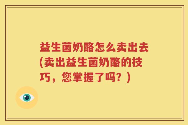 益生菌奶酪怎么卖出去(卖出益生菌奶酪的技巧，您掌握了吗？)