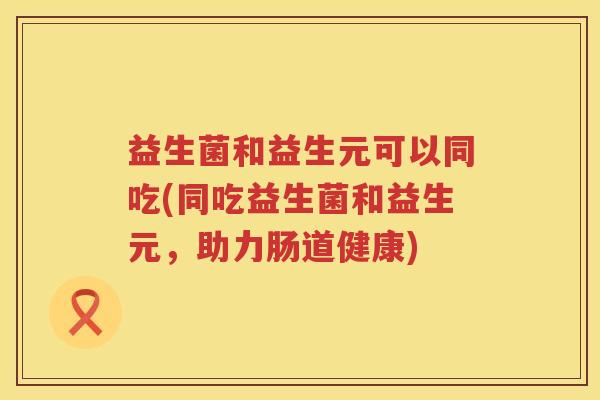 益生菌和益生元可以同吃(同吃益生菌和益生元，助力肠道健康)