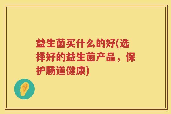 益生菌买什么的好(选择好的益生菌产品，保护肠道健康)