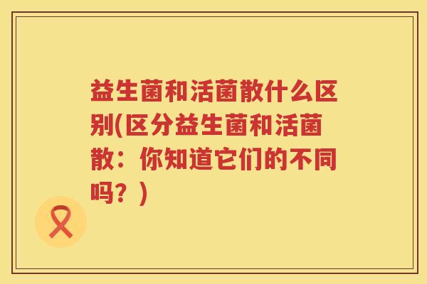 益生菌和活菌散什么区别(区分益生菌和活菌散：你知道它们的不同吗？)