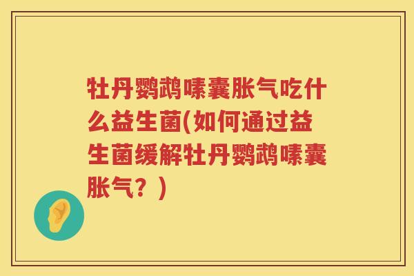 牡丹鹦鹉嗉囊胀气吃什么益生菌(如何通过益生菌缓解牡丹鹦鹉嗉囊胀气？)
