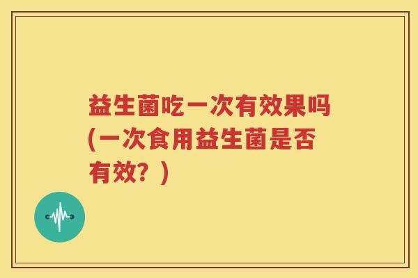 益生菌吃一次有效果吗(一次食用益生菌是否有效？)