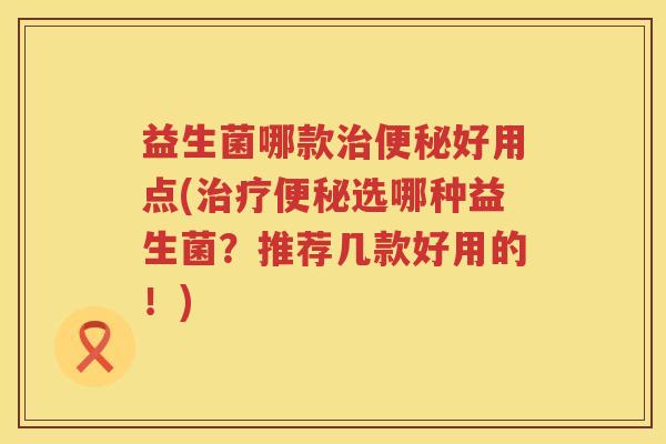 益生菌哪款治便秘好用点(治疗便秘选哪种益生菌？推荐几款好用的！)